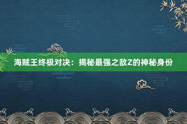 海贼王终极对决：揭秘最强之敌Z的神秘身份