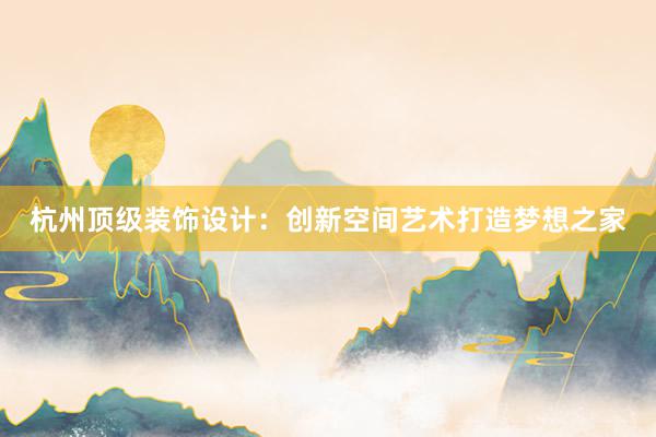 杭州顶级装饰设计：创新空间艺术打造梦想之家